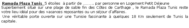 Zone de Texte:  Ramada Plaza Tunis  5 toiles   partir de .. par personne en Logement Petit DjeuneSuperbement situ sur une plage de sable fin des Ctes de Carthage , le Ramada Plaza Tunis reste votre lieu idal pour des vacances reposantes ou un sjour d'affaires.  Une vritable porte ouverte sur une Tunisie fascinante  quelques 18 Km seulement de Tunis la capitale. 