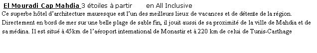 Zone de Texte:  El Mouradi Cap Mahdia 3 toiles  partir       en All Inclusive Ce superbe htel darchitecture mauresque est lun des meilleurs lieux de vacances et de dtente de la rgion. Directement en bord de mer sur une belle plage de sable fin, il jouit aussi de sa proximit de la ville de Mahdia et de sa mdina. Il est situ  45km de laroport international de Monastir et  220 km de celui de Tunis-Carthage