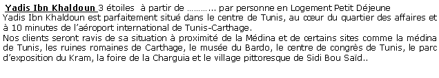 Zone de Texte:  Yadis Ibn Khaldoun 3 toiles   partir de ... par personne en Logement Petit DjeuneYadis Ibn Khaldoun est parfaitement situ dans le centre de Tunis, au cur du quartier des affaires et  10 minutes de laroport international de Tunis-Carthage. Nos clients seront ravis de sa situation  proximit de la Mdina et de certains sites comme la mdina de Tunis, les ruines romaines de Carthage, le muse du Bardo, le centre de congrs de Tunis, le parc dexposition du Kram, la foire de la Charguia et le village pittoresque de Sidi Bou Sad..