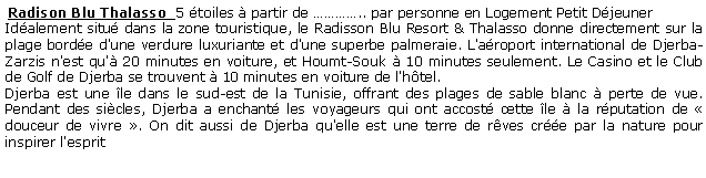 Zone de Texte:  Radison Blu Thalasso  5 toiles  partir de .. par personne en Logement Petit Djeuner  Idalement situ dans la zone touristique, le Radisson Blu Resort & Thalasso donne directement sur la plage borde d'une verdure luxuriante et d'une superbe palmeraie. L'aroport international de Djerba-Zarzis n'est qu' 20 minutes en voiture, et Houmt-Souk  10 minutes seulement. Le Casino et le Club de Golf de Djerba se trouvent  10 minutes en voiture de l'htel.Djerba est une le dans le sud-est de la Tunisie, offrant des plages de sable blanc  perte de vue. Pendant des sicles, Djerba a enchant les voyageurs qui ont accost cette le  la rputation de  douceur de vivre . On dit aussi de Djerba qu'elle est une terre de rves cre par la nature pour inspirer l'esprit