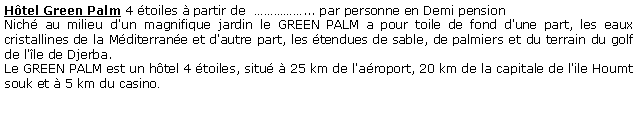 Zone de Texte: Htel Green Palm 4 toiles  partir de  ... par personne en Demi pension  Nich au milieu d'un magnifique jardin le GREEN PALM a pour toile de fond d'une part, les eaux cristallines de la Mditerrane et d'autre part, les tendues de sable, de palmiers et du terrain du golf de l'le de Djerba.Le GREEN PALM est un htel 4 toiles, situ  25 km de l'aroport, 20 km de la capitale de l'ile Houmt souk et  5 km du casino.