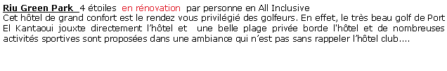 Zone de Texte: Riu Green Park  4 toiles  en rnovation  par personne en All Inclusive Cet htel de grand confort est le rendez vous privilgi des golfeurs. En effet, le trs beau golf de Port El Kantaoui jouxte directement lhtel et  une belle plage prive borde l'htel et de nombreuses activits sportives sont proposes dans une ambiance qui nest pas sans rappeler lhtel club.... 