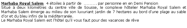 Zone de Texte: Marhaba Royal Salem  4 toiles  partir de  . par personne en en Demi Pension  Situ  deux kilomtres du centre ville de Sousse, le complexe htelier Marhaba Royal Salem et Marhaba Salem merge au milieu de son luxuriant jardin de 7 hectares au bord d'une plage au sable d'or et du bleu infini de la mditerrane. Le Marhaba Royal Salem est l'htel qu'il vous faut pour des vacances de rve