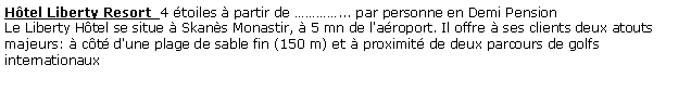 Zone de Texte: Hôtel Liberty Resort  4 étoiles à partir de …………... par personne en Demi Pension 
Le Liberty Hôtel se situe à Skanès Monastir, à 5 mn de l'aéroport. Il offre à ses clients deux atouts majeurs: à côté d'une plage de sable fin (150 m) et à proximité de deux parcours de golfs internationaux
