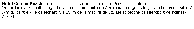 Zone de Texte:  Hôtel Golden Beach 4 étoiles  ……………... par personne en Pension complète 
En bordure d'une belle plage de sable et à proximité de 3 parcours de golfs, le golden beach est situé à 6km du centre ville de Monastir, à 15km de la médina de Sousse et proche de l'aéroport de skanès-Monastir
