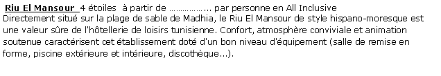 Zone de Texte:  Riu El Mansour  4 toiles   partir de ... par personne en All Inclusive Directement situ sur la plage de sable de Madhia, le Riu El Mansour de style hispano-moresque est une valeur sre de l'htellerie de loisirs tunisienne. Confort, atmosphre conviviale et animation soutenue caractrisent cet tablissement dot d'un bon niveau d'quipement (salle de remise en forme, piscine extrieure et intrieure, discothque...). 