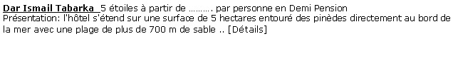 Zone de Texte: Dar Ismail Tabarka  5 toiles  partir de . par personne en Demi Pension  Prsentation: l'htel s'tend sur une surface de 5 hectares entour des pindes directement au bord de la mer avec une plage de plus de 700 m de sable .. [Dtails]