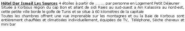 Zone de Texte: Htel Dar Ismail Les Sources 4 toiles  partir de ... par personne en Logement Petit Djeuner Situe  Korbous rgion du cap Bon et allant de sidi Raies au sud-ouest a Ain Kalassira au nord-est, cette petite ville borde le golfe de Tunis et se situe  60 kilomtres de la capitaleToutes les chambres offrent une vue imprenable sur les montagnes et ou la Baie de Korbous sont entirement chauffes et climatises individuellement, quipes de TV,  Tlphone, Sche cheveux et mini bar