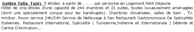 Zone de Texte:  Golden Tulip  Tunis  5 toiles   partir de . par personne en Logement Petit DjeuneHtel de cinq toiles d'une capacit de 244 chambres et 21 suites, toutes luxueusement amnages (dont une spcialement conue pour les handicaps). Chambres climatises, salles de bain , TV. minibar. Room service 24h/24h Service de Nettoyage  Sec Restaurant Gastronomique De Spcialits Italiennes. Restaurant International, Spcialit ( Tunisienne,Indienne et Internationale ) Dtente et Centre D'Animation... 