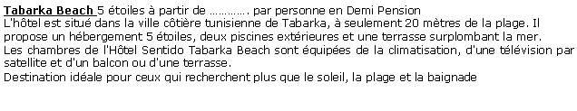 Zone de Texte: Tabarka Beach 5 toiles  partir de . par personne en Demi Pension L'htel est situ dans la ville ctire tunisienne de Tabarka,  seulement 20 mtres de la plage. Il propose un hbergement 5 toiles, deux piscines extrieures et une terrasse surplombant la mer.Les chambres de l'Htel Sentido Tabarka Beach sont quipes de la climatisation, d'une tlvision par satellite et d'un balcon ou d'une terrasse.Destination idale pour ceux qui recherchent plus que le soleil, la plage et la baignade