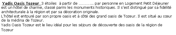 Zone de Texte:  Yadis Oasis Tozeur  3 toiles   partir de ... par personne en Logement Petit Djeuner  est un htel de charme, class parmi les monuments historiques. Il sest distingu par sa fidlit architecturale  la rgion et par sa dcoration originale. Lhtel est entour par son propre oasis et  ct des grand oasis de Tozeur. Il est situ au cur de la mdina de Tozeur.Yadis Oasis Tozeur est le lieu idal pour les sjours de dcouverte des oasis de la rgion de Tozeur 