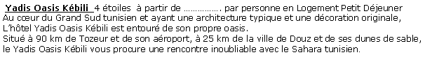 Zone de Texte:  Yadis Oasis Kbili  4 toiles   partir de . par personne en Logement Petit Djeuner  Au cur du Grand Sud tunisien et ayant une architecture typique et une dcoration originale, Lhtel Yadis Oasis Kbili est entour de son propre oasis.Situ  90 km de Tozeur et de son aroport,  25 km de la ville de Douz et de ses dunes de sable, le Yadis Oasis Kbili vous procure une rencontre inoubliable avec le Sahara tunisien.