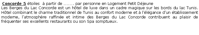 Zone de Texte:  Concorde 5 toiles   partir de . par personne en Logement Petit DjeuneLes Berges du Lac Concorde est un htel de luxe dans un cadre magique sur les bords du lac Tunis. Htel combinant le charme traditionnel de Tunis au confort moderne et  llgance dun tablissement moderne, latmosphre raffine et intime des Berges du Lac Concorde contribuent au plaisir de frquenter ses excellents restaurants ou son Spa somptueux. 