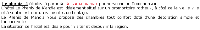 Zone de Texte:  Le phenix  4 toiles   partir de de sur demande  par personne en Demi pension Lhtel Le Phenix de Mahdia est idalement situ sur un promontoire rocheux,  ct de la vieille ville et  seulement quelques minutes de la plage.Le Phenix de Mahdia vous propose des chambres tout confort dot dune dcoration simple et fonctionnelleLa situation de l'htel est idale pour visiter et dcouvrir la rgion.