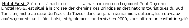 Zone de Texte:  Htel Fafsi  3 toiles   partir de ... par personne en Logement Petit Djeuner  Lhtel HAFSI est situ  la croise des chemins des principales destinations touristiques du Sud Tunisien, nich au cur de l'oasis de Tozeur dans un jardin de palmiers dattiers, les nouveaux amnagements de l'Htel Hafsi, intgralement modernis en 2008, vous offrent un confort ingal