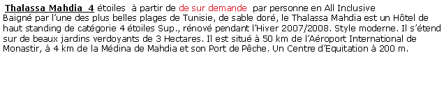 Zone de Texte:  Thalassa Mahdia  4 toiles   partir de de sur demande  par personne en All Inclusive Baign par lune des plus belles plages de Tunisie, de sable dor, le Thalassa Mahdia est un Htel de haut standing de catgorie 4 toiles Sup., rnov pendant lHiver 2007/2008. Style moderne. Il stend sur de beaux jardins verdoyants de 3 Hectares. Il est situ  50 km de lAroport International de Monastir,  4 km de la Mdina de Mahdia et son Port de Pche. Un Centre dEquitation  200 m.