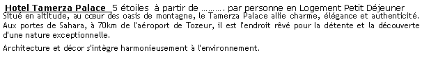 Zone de Texte:  Hotel Tamerza Palace  5 toiles   partir de . par personne en Logement Petit Djeuner  Situ en altitude, au cur des oasis de montagne, le Tamerza Palace allie charme, lgance et authenticit. Aux portes de Sahara,  70km de l'aroport de Tozeur, il est l'endroit rv pour la dtente et la dcouverte d'une nature exceptionnelle.Architecture et dcor s'intgre harmonieusement  l'environnement.