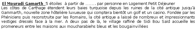 Zone de Texte:  El Mouradi Gamarth  5 toiles   partir de . par personne en Logement Petit Djeuner  Les ctes de Carthage tendent leurs baies turquoise depuis les ruines de la cit antique jusqu' Gammarth, nouvelle zone htelire luxueuse qui comptera bientt un golf et un casino. Fonde par les Phniciens puis reconstruite par les Romains, la cit antique a laiss de nombreux et impressionnants vestiges dresss face  la mer. A deux pas de l, le village raffin de Sidi Bou Sad accueille les promeneurs entre les maisons aux moucharabiehs bleus et les bougainvilles