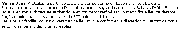 Zone de Texte:  Sahra Douz  4 toiles   partir de ... par personne en Logement Petit Djeuner  Situ au cur de la palmeraie de Douz et au pied des grandes dunes du Sahara, l'Htel Sahara Douz avec son architecture authentique et son dcor raffin est un magnifique lieu de dtente rig au milieu dun luxuriant oasis de 300 palmiers dattiers.Seuls ou en famille, vous trouverez en ce lieu tout le confort et la discrtion qui feront de votre sjour un moment des plus agrables 