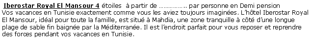 Zone de Texte:  Iberostar Royal El Mansour 4 toiles   partir de .. par personne en Demi pension Vos vacances en Tunisie exactement comme vous les aviez toujours imagines. Lhtel Iberostar Royal El Mansour, idal pour toute la famille, est situ  Mahdia, une zone tranquille  ct dune longue plage de sable fin baigne par la Mditerrane. Il est lendroit parfait pour vous reposer et reprendre des forces pendant vos vacances en Tunisie.