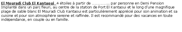 Zone de Texte: El Mouradi Club El Kantaoui  4 toiles  partir de ... par personne en Demi Pension Implant dans un parc fleuri, au centre de la station de Port El Kantaoui et le long dune magnifique plage de sable blanc El Mouradi Club Kantaoui est particulirement apprci pour son animation et sa cuisine et pour son atmosphre sereine et raffine. Il est recommand pour des vacances en toute indpendance, en couple ou en famille.