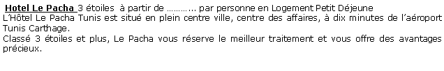 Zone de Texte:  Hotel Le Pacha 3 toiles   partir de ... par personne en Logement Petit DjeuneLHtel Le Pacha Tunis est situ en plein centre ville, centre des affaires,  dix minutes de laroport Tunis Carthage.Class 3 toiles et plus, Le Pacha vous rserve le meilleur traitement et vous offre des avantages prcieux.