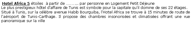 Zone de Texte:  Hotel Africa 5 toiles   partir de ... par personne en Logement Petit DjeuneLe plus prestigieux htel d'affaire de Tunis est symbole pour la capitale qu'il domine de ses 22 tages.Situ  Tunis, sur la clbre avenue Habib Bourguiba, l'Hotel Africa se trouve  15 minutes de route de l'aroport de Tunis-Carthage. Il propose des chambres insonorises et climatises offrant une vue panoramique sur la ville