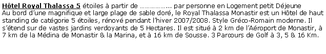 Zone de Texte: Hôtel Royal Thalassa 5 étoiles à partir de ……………... par personne en Logement petit Déjeune
Au bord d’une magnifique et large plage de sable doré, le Royal Thalassa Monastir est un Hôtel de haut standing de catégorie 5 étoiles, rénové pendant l’hiver 2007/2008. Style Gréco-Romain moderne. Il s’étend sur de vastes jardins verdoyants de 5 Hectares. Il est situé à 2 km de l’Aéroport de Monastir, à 7 km de la Médina de Monastir & la Marina, et à 16 km de Sousse. 3 Parcours de Golf à 3, 5 & 16 Km.
