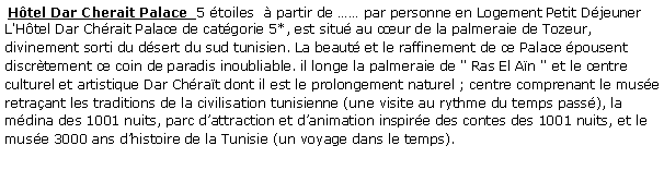 Zone de Texte:  Htel Dar Cherait Palace  5 toiles   partir de  par personne en Logement Petit Djeuner  L'Htel Dar Chrait Palace de catgorie 5*, est situ au cur de la palmeraie de Tozeur, divinement sorti du dsert du sud tunisien. La beaut et le raffinement de ce Palace pousent discrtement ce coin de paradis inoubliable. il longe la palmeraie de " Ras El An " et le centre culturel et artistique Dar Chrat dont il est le prolongement naturel ; centre comprenant le muse retraant les traditions de la civilisation tunisienne (une visite au rythme du temps pass), la mdina des 1001 nuits, parc dattraction et danimation inspire des contes des 1001 nuits, et le muse 3000 ans dhistoire de la Tunisie (un voyage dans le temps). 