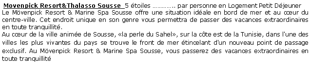 Zone de Texte:  Movenpick Resort&Thalasso Sousse  5 toiles .. par personne en Logement Petit Djeuner Le Mvenpick Resort & Marine Spa Sousse offre une situation idale en bord de mer et au cur du centre-ville. Cet endroit unique en son genre vous permettra de passer des vacances extraordinaires en toute tranquillit.Au cur de la ville anime de Sousse, la perle du Sahel, sur la cte est de la Tunisie, dans l'une des villes les plus vivantes du pays se trouve le front de mer tincelant d'un nouveau point de passage exclusif. Au Mvenpick Resort & Marine Spa Sousse, vous passerez des vacances extraordinaires en toute tranquillit