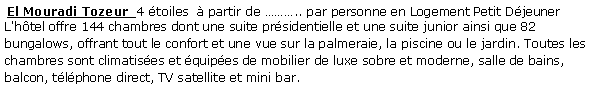 Zone de Texte:  El Mouradi Tozeur  4 toiles   partir de .. par personne en Logement Petit Djeuner  L'htel offre 144 chambres dont une suite prsidentielle et une suite junior ainsi que 82 bungalows, offrant tout le confort et une vue sur la palmeraie, la piscine ou le jardin. Toutes les chambres sont climatises et quipes de mobilier de luxe sobre et moderne, salle de bains, balcon, tlphone direct, TV satellite et mini bar.