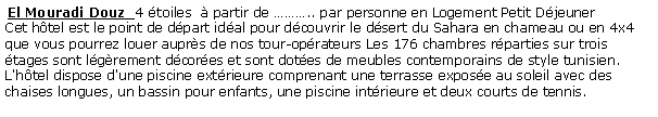 Zone de Texte:  El Mouradi Douz  4 toiles   partir de .. par personne en Logement Petit Djeuner  Cet htel est le point de dpart idal pour dcouvrir le dsert du Sahara en chameau ou en 4x4 que vous pourrez louer auprs de nos tour-oprateurs Les 176 chambres rparties sur trois tages sont lgrement dcores et sont dotes de meubles contemporains de style tunisien. L'htel dispose d'une piscine extrieure comprenant une terrasse expose au soleil avec des chaises longues, un bassin pour enfants, une piscine intrieure et deux courts de tennis. 